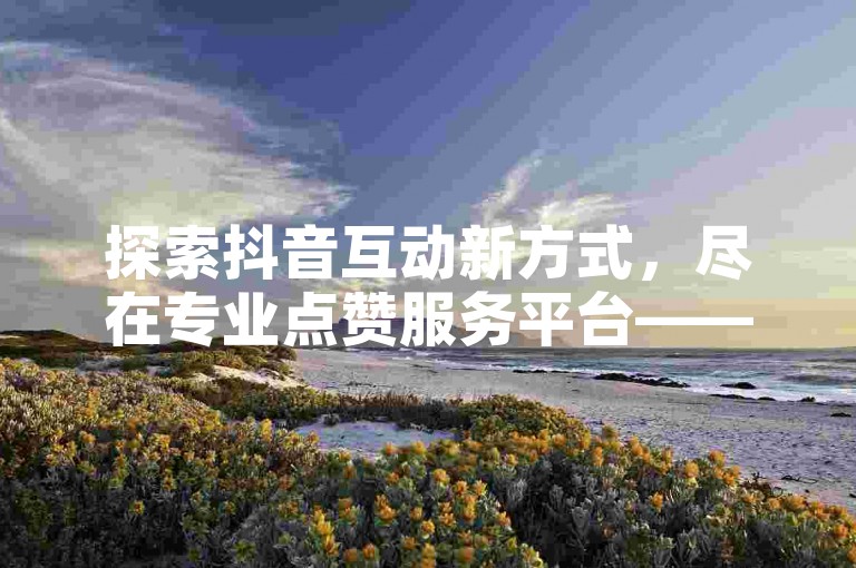 探索抖音互动新方式，尽在专业点赞服务平台——轻松自助下单，享受低价转发乐趣。