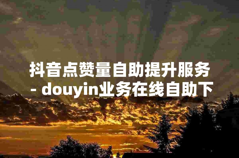 抖音点赞量自助提升服务 - douyin业务在线自助下单