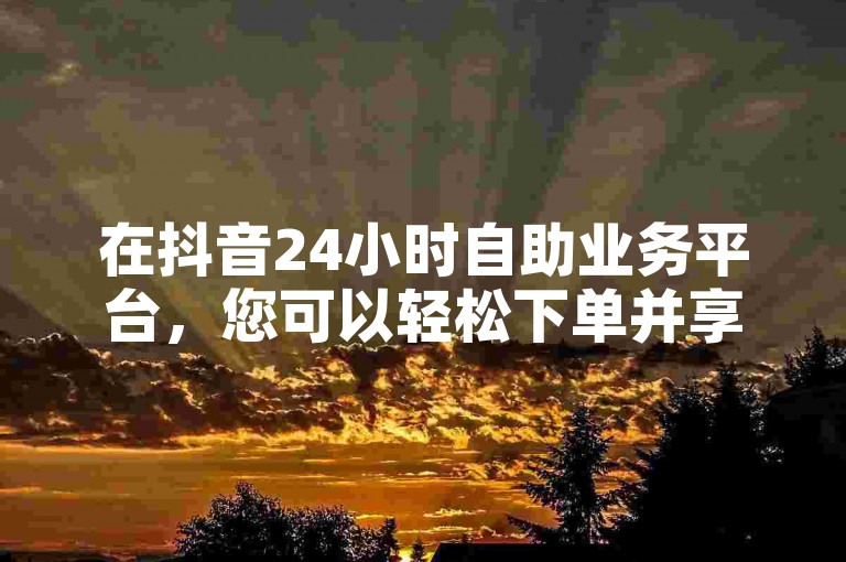 在抖音24小时自助业务平台，您可以轻松下单并享受全网最低价的粉丝服务。