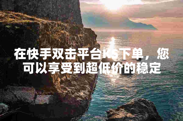 在快手双击平台KS下单，您可以享受到超低价的稳定服务。