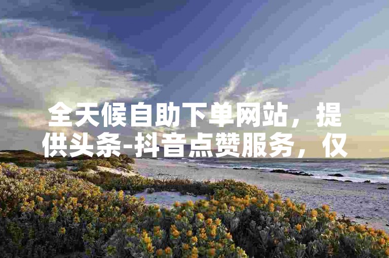 全天候自助下单网站，提供头条-抖音点赞服务，仅需1元即可获得100个赞，平台在线操作便捷。