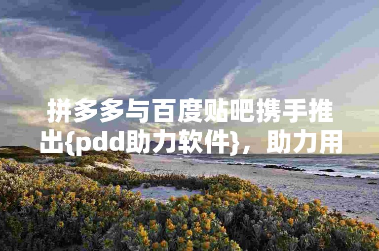 拼多多与百度贴吧携手推出{pdd助力软件}，助力用户更便捷地参与活动。
