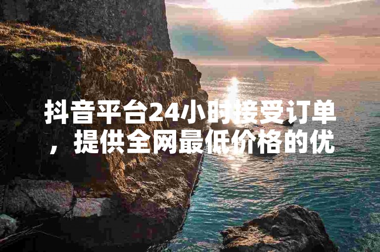 抖音平台24小时接受订单，提供全网最低价格的优惠活动是否真实存在？