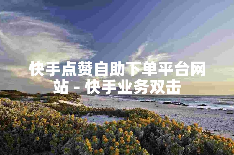 快手点赞自助下单平台网站 - 快手业务双击