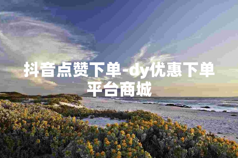 抖音点赞下单-dy优惠下单平台商城