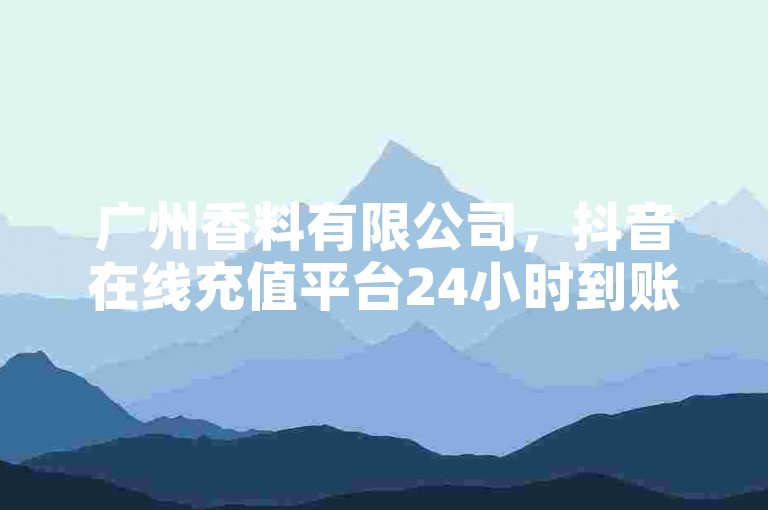 广州香料有限公司，抖音在线充值平台24小时到账 - 免费资料卡点赞领取网站 - 快手自助平台业务下单真人震撼爆料。