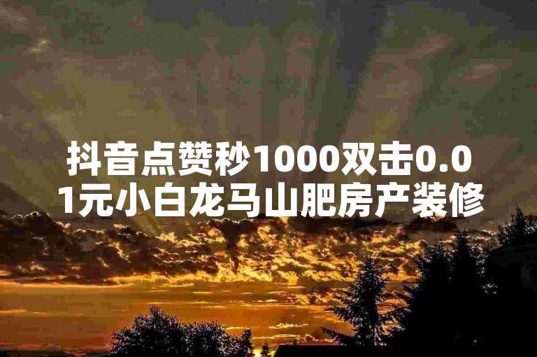 抖音点赞秒1000双击0.01元小白龙马山肥房产装修（秒赞1000！山肥房产装修秘籍大公开）