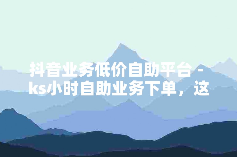 抖音业务低价自助平台 - ks小时自助业务下单，这是一个提供便捷服务的平台。