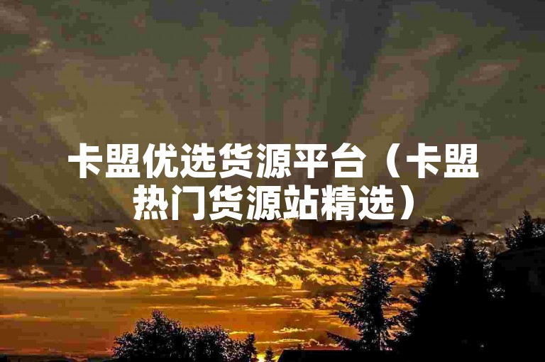 卡盟优选货源平台（卡盟热门货源站精选）