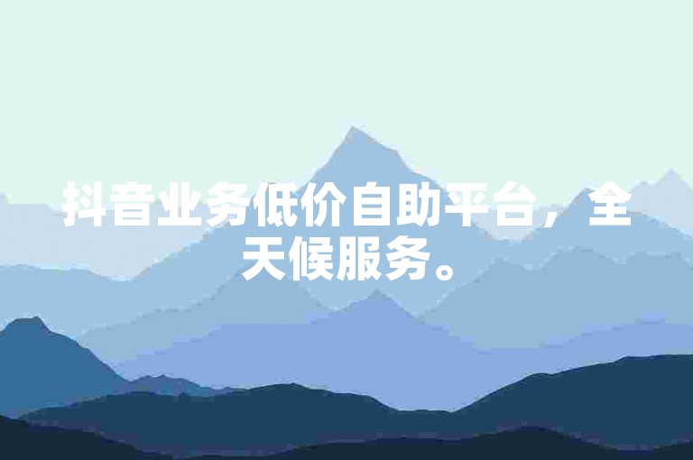 抖音业务低价自助平台，全天候服务。