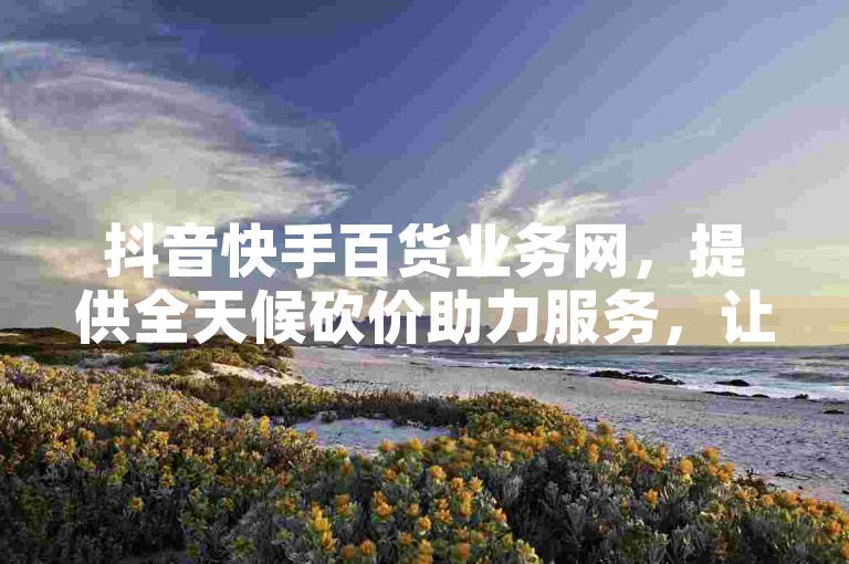 抖音快手百货业务网，提供全天候砍价助力服务，让你购物更省心。