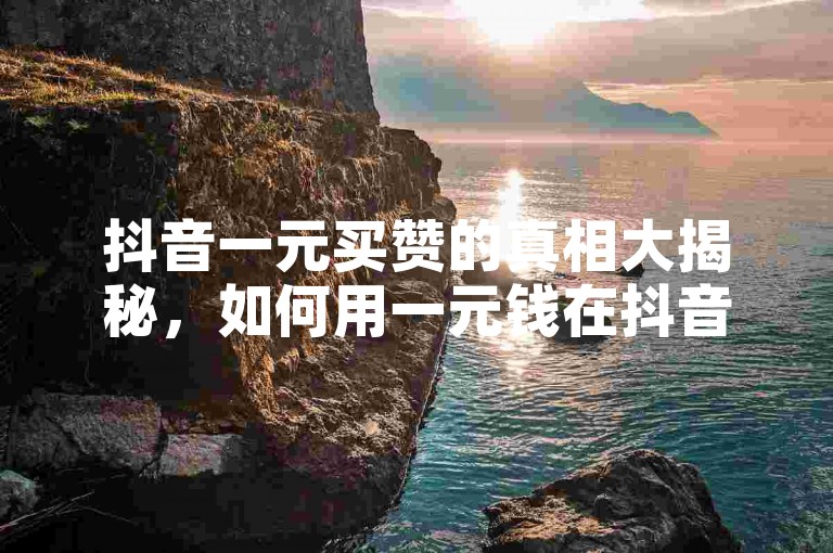 抖音一元买赞的真相大揭秘，如何用一元钱在抖音上获得一千个赞，2025年必备技巧！
