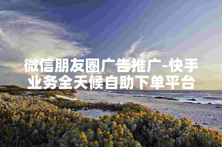 微信朋友圈广告推广-快手业务全天候自助下单平台