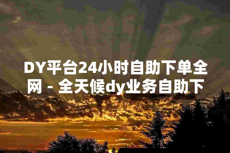 DY平台24小时自助下单全网 - 全天候dy业务自助下单平台,dy免费自助平台下单可信吗