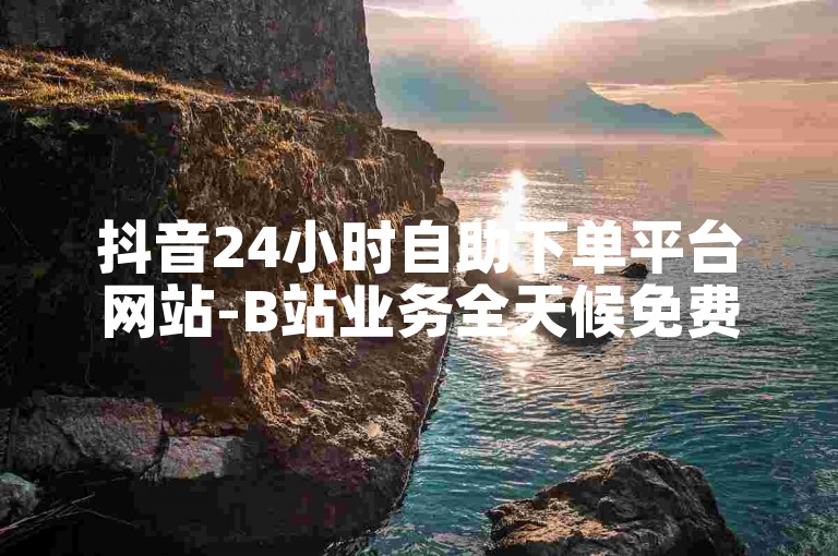 抖音24小时自助下单平台网站-B站业务全天候免费下单。
