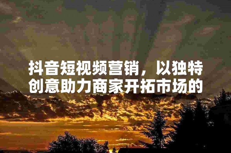 抖音短视频营销，以独特创意助力商家开拓市场的理想之选。