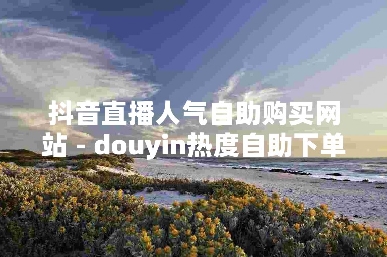 抖音直播人气自助购买网站 - douyin热度自助下单