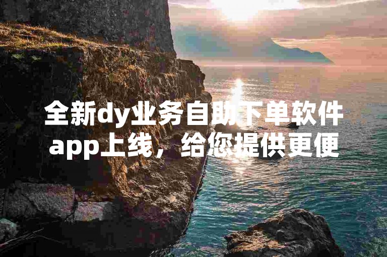 全新dy业务自助下单软件app上线，给您提供更便捷的下单服务。