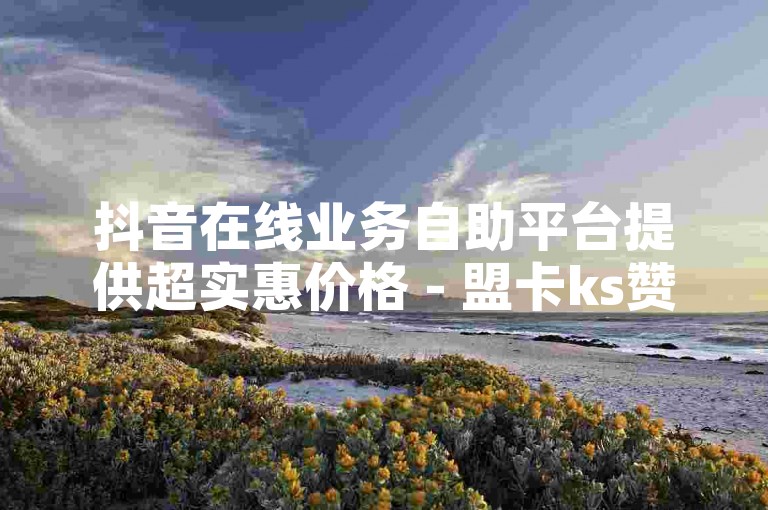 抖音在线业务自助平台提供超实惠价格 - 盟卡ks赞自助下单网站，完全免费使用。