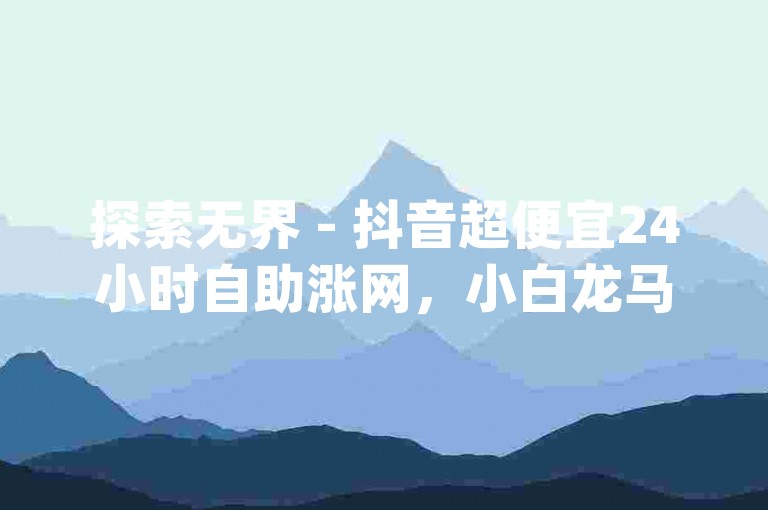 探索无界 - 抖音超便宜24小时自助涨网，小白龙马山有限责任公司提供快手买热度网站，最低价0.01元，刷qq超级会员svip教程视频，ks业务下单24小时。