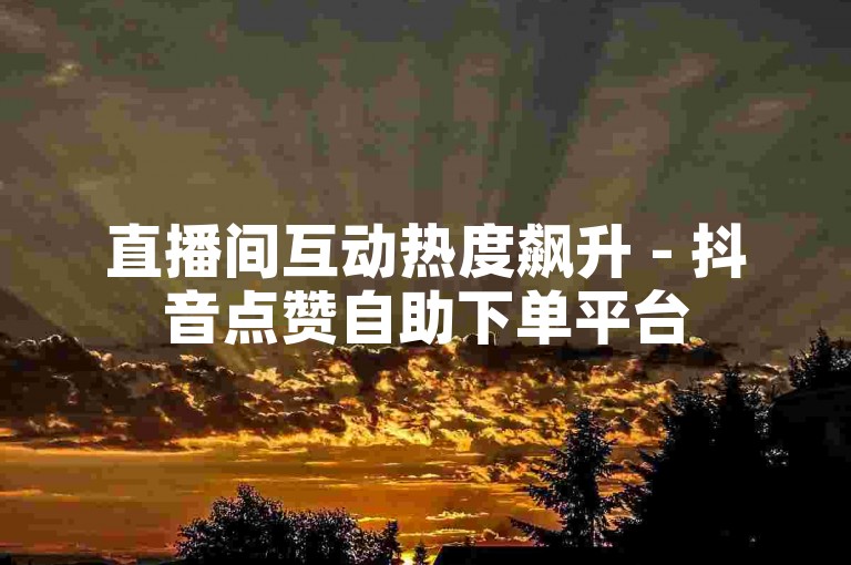 直播间互动热度飙升 - 抖音点赞自助下单平台