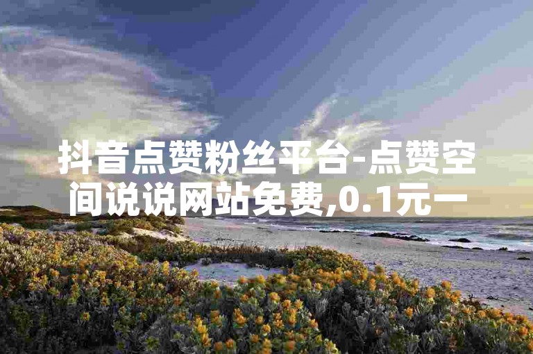 抖音点赞粉丝平台-点赞空间说说网站免费,0.1元一万赞平台