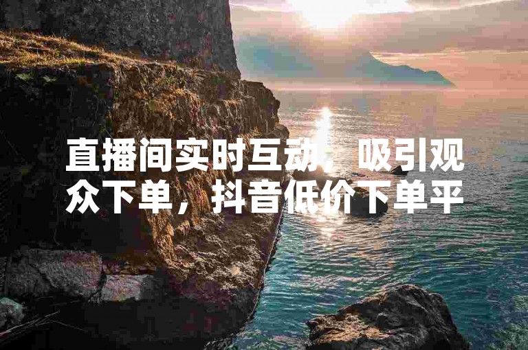 直播间实时互动，吸引观众下单，抖音低价下单平台提供最优惠服务 - 抖音播放量提升业务 - 全天候24小时抖音业务自助下单平台大揭秘。