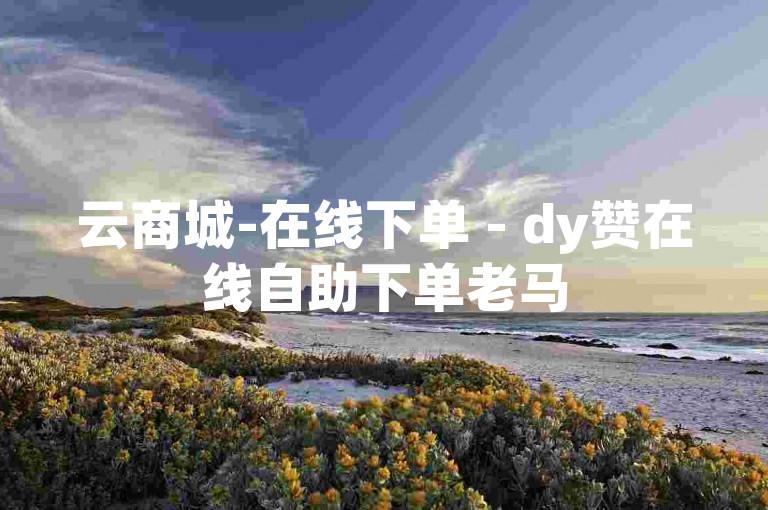 云商城-在线下单 - dy赞在线自助下单老马