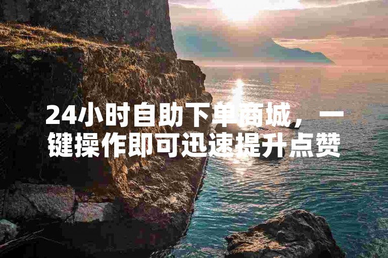 24小时自助下单商城，一键操作即可迅速提升点赞数量。
