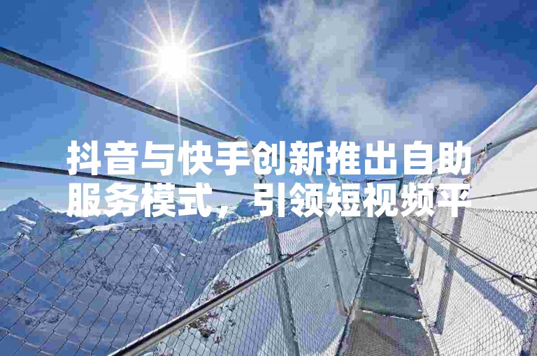 抖音与快手创新推出自助服务模式，引领短视频平台服务新潮流！