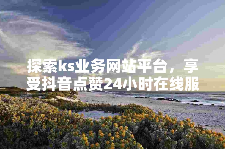 探索ks业务网站平台，享受抖音点赞24小时在线服务，快手托管收益轻松获取，尽在ks业务下单平台的最新独家揭秘。