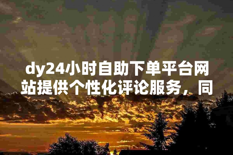 dy24小时自助下单平台网站提供个性化评论服务，同时以优惠价格实现dy点赞。