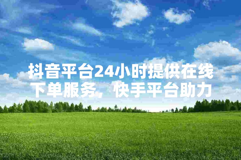 抖音平台24小时提供在线下单服务，快手平台助力免费增加8000名粉丝。