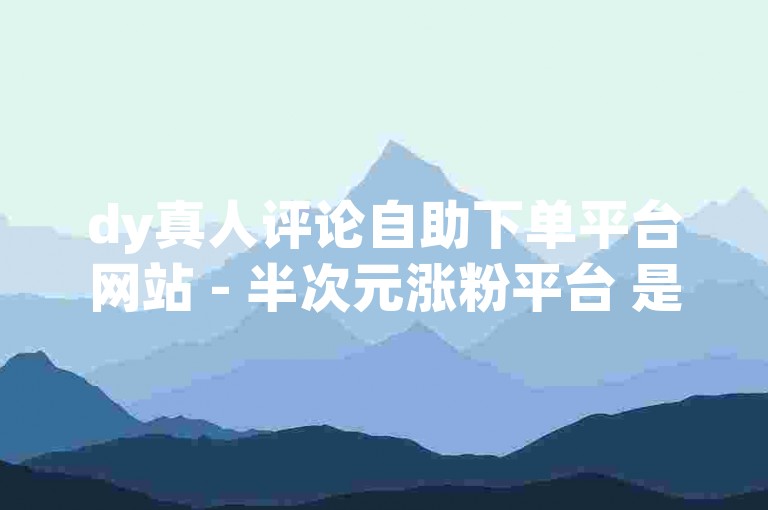 dy真人评论自助下单平台网站 - 半次元涨粉平台 是一个提供在线服务的平台，旨在帮助用户增加社交媒体账号的粉丝数量。