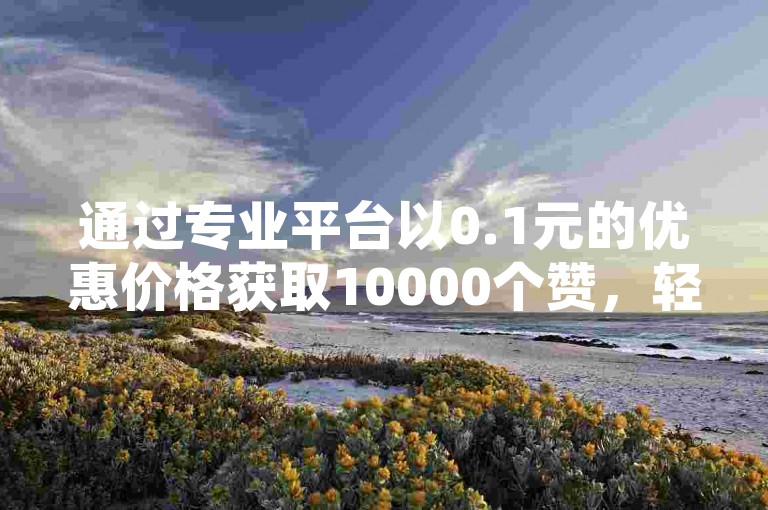 通过专业平台以0.1元的优惠价格获取10000个赞，轻松提升王者荣耀的点赞数和人气值，同时掌握在抖音发布视频赚取收益的技巧。