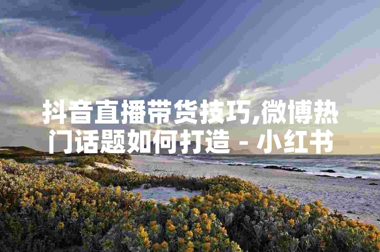 抖音直播带货技巧,微博热门话题如何打造 - 小红书种草攻略 - 快速涨粉秘籍