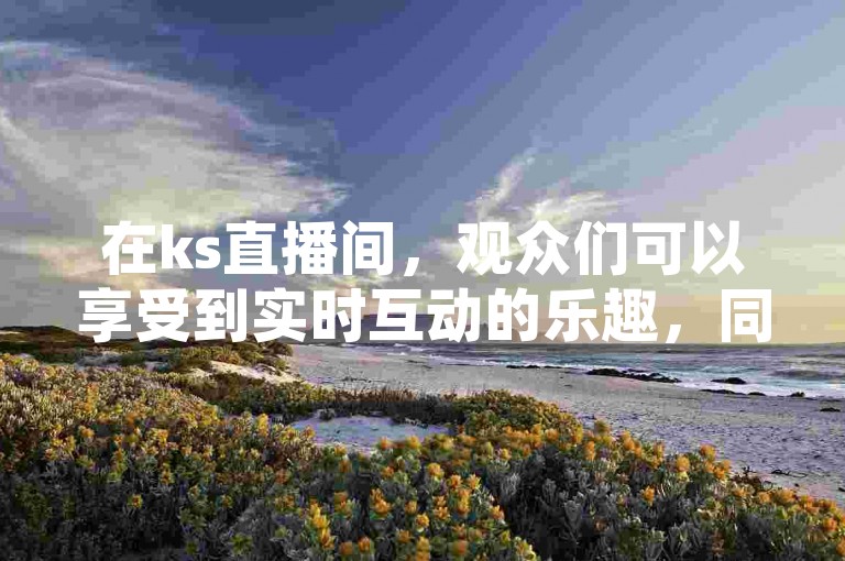 在ks直播间，观众们可以享受到实时互动的乐趣，同时还能以全网最低的价格自助下单，让购物变得更加便捷和经济。