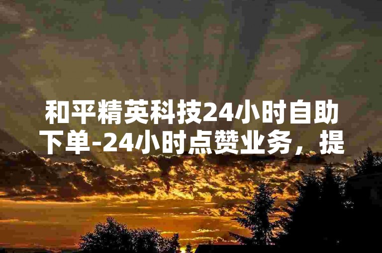 和平精英科技24小时自助下单-24小时点赞业务，提供全天候不间断的点赞服务。