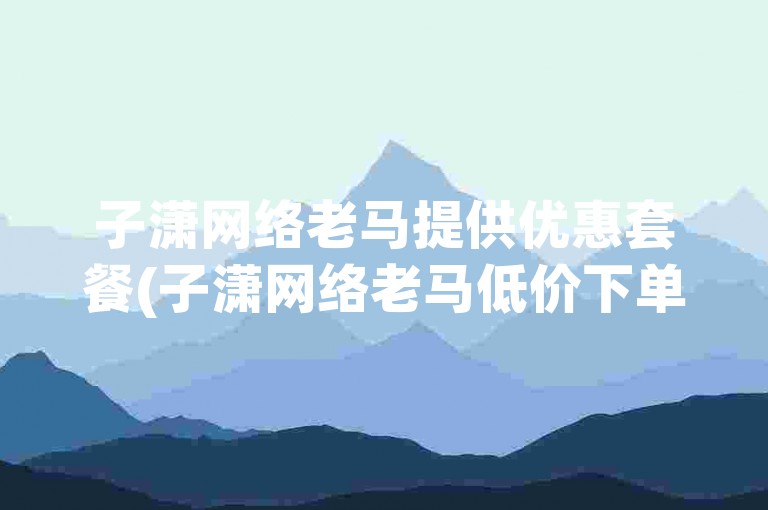 子潇网络老马提供优惠套餐(子潇网络老马低价下单 → 子潇网络降低成本服务)