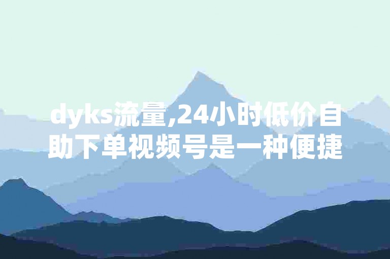 dyks流量,24小时低价自助下单视频号是一种便捷的在线服务，允许用户随时购买并获取所需的网络流量。