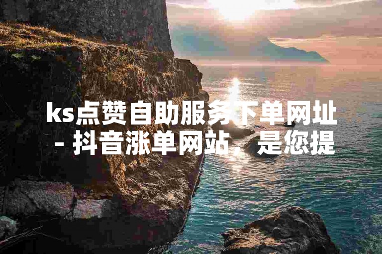 ks点赞自助服务下单网址 - 抖音涨单网站，是您提升视频热度的理想选择。