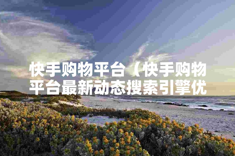 快手购物平台（快手购物平台最新动态搜索引擎优化版）