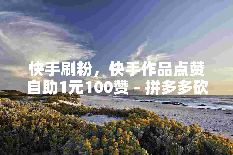 快手刷粉，快手作品点赞自助1元100赞 - 拼多多砍价助力 - 抖音真人粉丝价格
