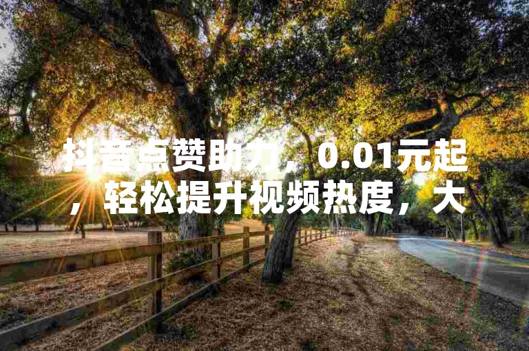 抖音点赞助力，0.01元起，轻松提升视频热度，大地房产马山肥装修活动火热进行中！