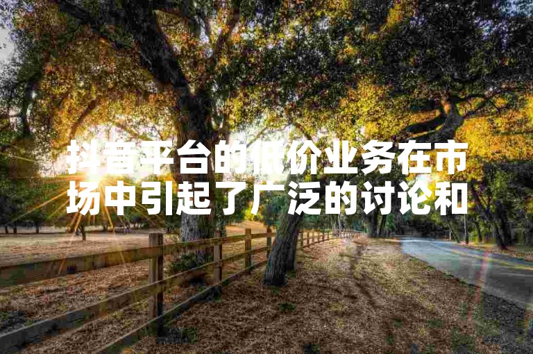 抖音平台的低价业务在市场中引起了广泛的讨论和关注。