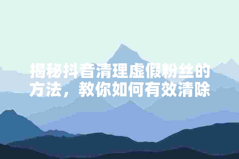 揭秘抖音清理虚假粉丝的方法，教你如何有效清除抖音上的假粉？！2025年必备技巧。