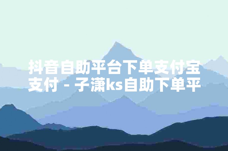 抖音自助平台下单支付宝支付 - 子潇ks自助下单平台网站