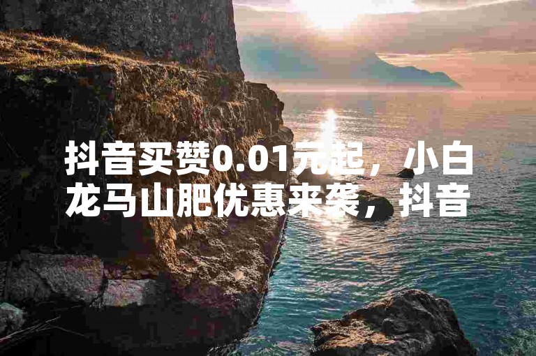 抖音买赞0.01元起，小白龙马山肥优惠来袭，抖音业务平台特惠 - 1毛钱享1000赞 - 24小时自助点赞平台激情再燃！