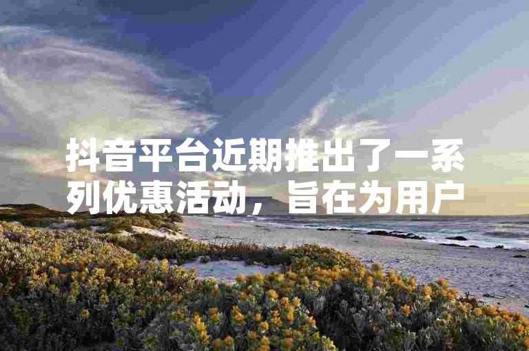 抖音平台近期推出了一系列优惠活动，旨在为用户提供全网最低价的业务，特别为新注册用户设计了专属福利！