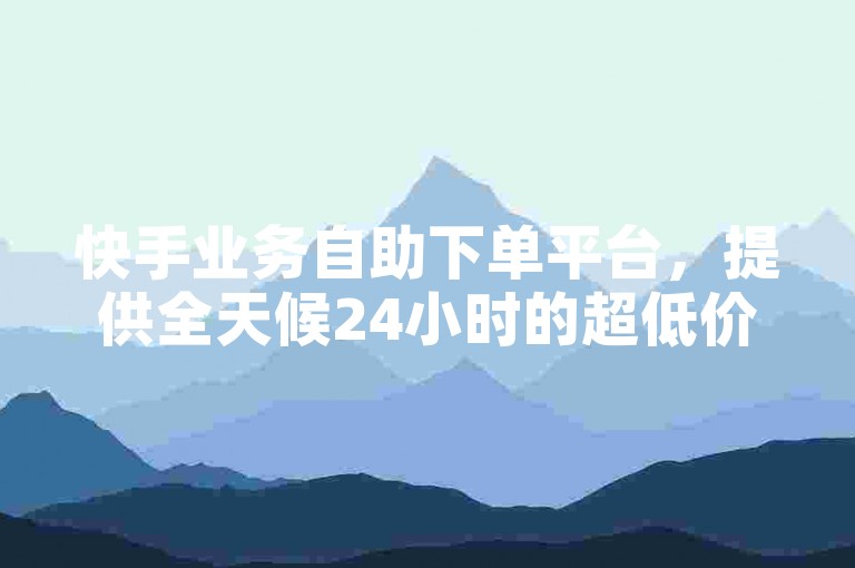 快手业务自助下单平台，提供全天候24小时的超低价格服务。